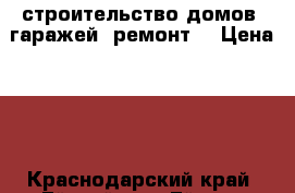  строительство домов, гаражей, ремонт. › Цена ­ 1 - Краснодарский край, Ейский р-н, Ейск г. Строительство и ремонт » Услуги   